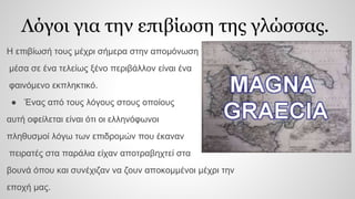 Λόγοι για την επιβίωση της γλώσσας.
Η επιβίωσή τους μέχρι σήμερα στην απομόνωση
μέσα σε ένα τελείως ξένο περιβάλλον είναι ένα
φαινόμενο εκπληκτικό.
● Ένας από τους λόγους στους οποίους
αυτή οφείλεται είναι ότι οι ελληνόφωνοι
πληθυσμοί λόγω των επιδρομών που έκαναν
πειρατές στα παράλια είχαν αποτραβηχτεί στα
βουνά όπου και συνέχιζαν να ζουν αποκομμένοι μέχρι την
εποχή μας.
 