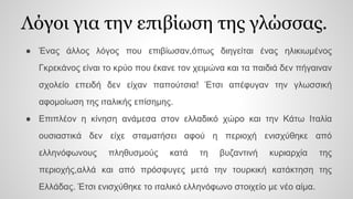 Λόγοι για την επιβίωση της γλώσσας.
● Ένας άλλος λόγος που επιβίωσαν,όπως διηγείται ένας ηλικιωμένος
Γκρεκάνος είναι το κρύο που έκανε τον χειμώνα και τα παιδιά δεν πήγαιναν
σχολείο επειδή δεν είχαν παπούτσια! Έτσι απέφυγαν την γλωσσική
αφομοίωση της ιταλικής επίσημης.
● Επιπλέον η κίνηση ανάμεσα στον ελλαδικό χώρο και την Κάτω Ιταλία
ουσιαστικά δεν είχε σταματήσει αφού η περιοχή ενισχύθηκε από
ελληνόφωνους πληθυσμούς κατά τη βυζαντινή κυριαρχία της
περιοχής,αλλά και από πρόσφυγες μετά την τουρκική κατάκτηση της
Ελλάδας. Έτσι ενισχύθηκε το ιταλικό ελληνόφωνο στοιχείο με νέο αίμα.
 