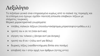 Λεξιλόγιο
Το λεξιλόγιο γενικά είναι επηρεασμένο κυρίως από το ιταλικά της περιοχής και
τα επίσημα,ενώ έχουμε σχεδόν παντελή απουσία σλαβικών λέξεων με
ελάχιστες τουρκικές.
Μερικά χαρακτηριστικά γνωρίσματα:
● πλήθος ιταλικών λέξεων (πενσέω=σκέφτομαι,μπριατσεφτώ=μεθάω,κ.α.)
● τροπή του κ σε τσ (τσαι αντί και)
● σίγηση του τελικού ς (άντρα αντί για άντρας)
● τροπή του θ σε τ (τέλω αντί για θέλω)
● δωρικές λέξεις (νασίδα=επίχωση δίπλα στο ποτάμι)
● αποβολή του τ στην αρχή των άρθρων (η=της,ο=το)
 