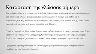 Κατάσταση της γλώσσας σήμερα
Από τις δύο ομάδες τα γκρεκάνικα της Καλαβρίας βρίσκονται σε καλύτερη κατάσταση αφού μιλιούνται
από περίπου 30 χιλιάδες άτομα και επιβιώνουν παρόλο που η περιοχή είναι πεδινή και οι
συγκοινωνίες εύκολες. Αντίθετα στην Απουλία μόνο ένας αριθμός 2000 ατόμων συνεχίζουν να μιλούν
ελληνικά ,ενώ ελάχιστοι από αυτούς είναι κάτω από 35 ετών.
Γενικά τα ελληνικά της Κάτω Ιταλίας βρίσκονται σε κίνδυνο εξαφάνισης ,αφού οι νεότερες γενιές δεν τα
μαθαίνουν και τα θεωρούν ως επαρχιακή γλώσσα που μιλούν οι χωρικοί. Στην επιβίωσή τους δεν
βοηθάει ούτε το γεγονός ότι το επίσημο ιταλικό κράτος τα έχει αναγνωρίσει ως μειονοτική γλώσσα.
Όμως οι νέοι ,έχοντας συνείδηση της καταγωγής τους,δείχνουν αυξανόμενο ενδιαφέρον για την
εκμάθηση της νέας ελληνικής γλώσσας.
 