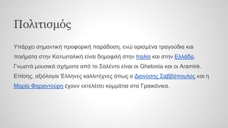 Πολιτισμός
Υπάρχει σημαντική προφορική παράδοση, ενώ ορισμένα τραγούδια και
ποιήματα στην Κατωιταλική είναι δημοφιλή στην Ιταλία και στην Ελλάδα.
Γνωστά μουσικά σχήματα από το Σαλέντο είναι οι Ghetonia και οι Aramirè.
Επίσης, αξιόλογοι Έλληνες καλλιτέχνες όπως ο Διονύσης Σαββόπουλος και η
Μαρία Φαραντούρη έχουν εκτελέσει κομμάτια στα Γραικάνικα.
 