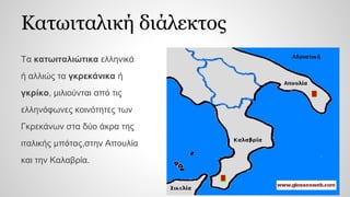 Κατωιταλική διάλεκτος
Τα κατωιταλιώτικα ελληνικά
ή αλλιώς τα γκρεκάνικα ή
γκρίκο, μιλιούνται από τις
ελληνόφωνες κοινότητες των
Γκρεκάνων στα δύο άκρα της
ιταλικής μπότας,στην Απουλία
και την Καλαβρία.
 