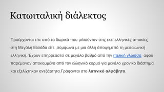 Κατωιταλική διάλεκτος
Προέρχονται είτε από τα δωρικά που μιλιούνταν στις εκεί ελληνικές αποικίες
στη Μεγάλη Ελλάδα είτε ,σύμφωνα με μια άλλη άποψη,από τη μεσαιωνική
ελληνική. Έχουν επηρρεαστεί σε μεγάλο βαθμό από την ιταλική γλώσσα αφού
παρέμειναν αποκομμένα από τον ελληνικό κορμό για μεγάλο χρονικό διάστημα
και εξελίχτηκαν ανεξάρτητα.Γράφονται στο λατινικό αλφάβητο.
 