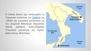 Η Ιταλική βουλή έχει αναγνωρίσει τη
Γραικάνικη κοινότητα του Σαλέντο ως
«εθνική και γλωσσική μειονότητα» με
την ονομασία Minoranze linguistiche
Griche dell'Etnia Griko-Salentina
(Γλωσσική μειονότητα της Γκρικο-
Σαλεντίνικης εθνότητας).
 