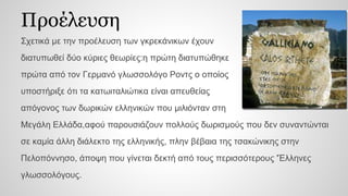 Προέλευση
Σχετικά με την προέλευση των γκρεκάνικων έχουν
διατυπωθεί δύο κύριες θεωρίες:η πρώτη διατυπώθηκε
πρώτα από τον Γερμανό γλωσσολόγο Ροντς ο οποίος
υποστήριξε ότι τα κατωιταλιώτικα είναι απευθείας
απόγονος των δωρικών ελληνικών που μιλιόνταν στη
Μεγάλη Ελλάδα,αφού παρουσιάζουν πολλούς δωρισμούς που δεν συναντώνται
σε καμία άλλη διάλεκτο της ελληνικής, πλην βέβαια της τσακώνικης στην
Πελοπόννησο, άποψη που γίνεται δεκτή από τους περισσότερους 'Έλληνες
γλωσσολόγους.
 