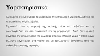 Χαρακτηριστικά
Χωρίζονται σε δύο ομάδες τα γκρεκάνικα της Απουλίας ή γκρεκοσαλεντινίκα και
τα γκρεκάνικα της Καλαβρίας.
Σημαντική είναι η επιρροή της ιταλικής τόσο στο λεξιλόγιο και τη
φωνολογία,όσο και στο συντακτικό και τη μορφολογία. Αυτό ήταν φυσική
συνέπεια της απομόνωσης της γλώσσας από τον ελληνικό χώρο η οποία λόγω
έλλειψης λογοτεχνίας στα γκρίκο για να εμπλουτιστεί δανείστηκε από την
ιταλική διάλεκτο της περιοχής.
 