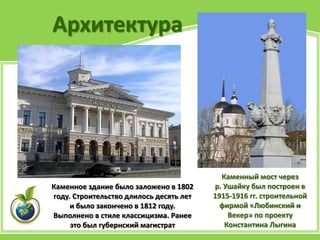 Архитектура
Каменное здание было заложено в 1802
году. Строительство длилось десять лет
и было закончено в 1812 году.
Выполнено в стиле классицизма. Ранее
это был губернский магистрат
Каменный мост через
р. Ушайку был построен в
1915-1916 гг. строительной
фирмой «Любинский и
Векер» по проекту
Константина Лыгина
 