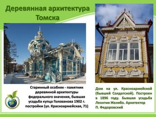Деревянная архитектура
Томска
Дом на ул. Красноармейской
(бывшей Солдатской). Построен
в 1896 году. Бывшая усадьба
Леонтия Желябо. Архитектор
П. Федоровский
Старинный особняк - памятник
деревянной архитектуры
федерального значения, бывшая
усадьба купца Голованова 1902 г.
постройки (ул. Красноармейская, 71)
 
