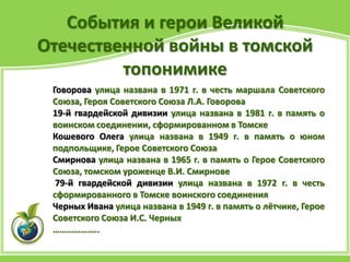 События и герои Великой
Отечественной войны в томской
топонимике
Говорова улица названа в 1971 г. в честь маршала Советского
Союза, Героя Советского Союза Л.А. Говорова
19-й гвардейской дивизии улица названа в 1981 г. в память о
воинском соединении, сформированном в Томске
Кошевого Олега улица названа в 1949 г. в память о юном
подпольщике, Герое Советского Союза
Смирнова улица названа в 1965 г. в память о Герое Советского
Союза, томском уроженце В.И. Смирнове
79-й гвардейской дивизии улица названа в 1972 г. в честь
сформированного в Томске воинского соединения
Черных Ивана улица названа в 1949 г. в память о лётчике, Герое
Советского Союза И.С. Черных
………………..
 