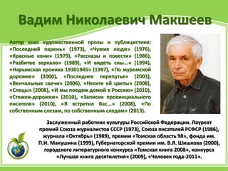 Вадим Николаевич Макшеев
Заслуженный работник культуры Российской Федерации. Лауреат
премий Союза журналистов СССР (1973), Союза писателей РСФСР (1986),
журнала «Октябрь» (1989), премии «Томская область 98», фонда им.
П.И. Макушина (1999), Губернаторской премии им. В.Я. Шишкова (2000),
городского литературного конкурса «Томская книга 2008», конкурса
«Лучшая книга десятилетия» (2009), «Человек года-2011».
Автор книг художественной прозы и публицистики:
«Последний парень» (1973), «Чужие люди» (1976),
«Красные кони» (1979), «Рассказы и повести» (1986),
«Разбитое зеркало» (1989), «И видеть сны...» (1994),
«Нарымская хроника 19301945» (1997), «По муромской
дорожке» (2000), «Последнее перепутье» (2003),
«Венчальные свечи» (2006), «Несите ей цветы» (2008),
«Спецы» (2008), «И мы поедем домой в Россию» (2010),
«Стежки-дорожки» (2010), «Записки провинциального
писателя» (2010), «Я встретил Вас...» (2008), «По
собственным слезам, по собственным следам» (2013).
 