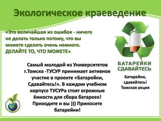 Экологическое краеведение
«Это величайшая из ошибок - ничего
не делать только потому, что вы
можете сделать очень немного.
ДЕЛАЙТЕ ТО, ЧТО МОЖЕТЕ»
Батарейки,
сдавайтесь!
Томская акция
Самый молодой из Университетов
г.Томска -ТУСУР принимает активное
участие в проекте «Батарейки,
Сдавайтесь!». В каждом учебном
корпусе ТУСУРа стоят огромные
ёмкости для сбора батареек!
Приходите и вы ))) Приносите
батарейки!
 