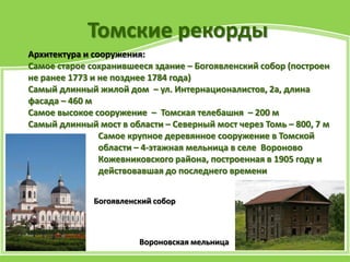 Томские рекорды
Архитектура и сооружения:
Самое старое сохранившееся здание – Богоявленский собор (построен
не ранее 1773 и не позднее 1784 года)
Самый длинный жилой дом – ул. Интернационалистов, 2а, длина
фасада – 460 м
Самое высокое сооружение – Томская телебашня – 200 м
Самый длинный мост в области – Северный мост через Томь – 800, 7 м
Самое крупное деревянное сооружение в Томской
области – 4-этажная мельница в селе Вороново
Кожевниковского района, построенная в 1905 году и
действовавшая до последнего времени
Вороновская мельница
Богоявленский собор
 