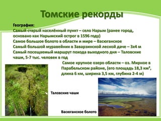 Томские рекорды
География:
Самый старый населённый пункт – село Нарым (ранее город,
основано как Нарымский острог в 1596 году)
Самое большое болото в области и мире – Васюганское
Самый большой муравейник в Заварзинской лесной даче – 3х4 м
Самый посещаемый маршрут похода выходного дня – Таловские
чаши, 5-7 тыс. человек в год
Самое крупное озеро области – оз. Мирное в
Парабельском районе, (его площадь 18,3 км²,
длина 6 км, ширина 3,5 км, глубина 2-4 м)
Васюганское болото
Таловские чаши
 