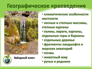 Географическое краеведение
• климатические особенности
местности
• лесные и степные массивы,
степные курганы
• холмы, овраги, курганы,
отдельные горы и барханы
• отдельные деревья
• фрагменты ландшафта и
морских акваторий
• почвы
• животный мир
• ручьи и родники
Звёздный ключ
 
