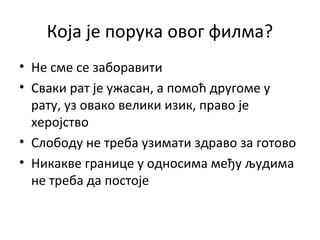 Која је порука овог филма?
• Не сме се заборавити
• Сваки рат је ужасан, а помоћ другоме у
рату, уз овако велики изик, право је
херојство
• Слободу не треба узимати здраво за готово
• Никакве границе у односима међу људима
не треба да постоје
 