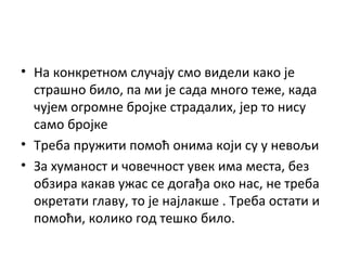 • На конкретном случају смо видели како је
страшно било, па ми је сада много теже, када
чујем огромне бројке страдалих, јер то нису
само бројке
• Треба пружити помоћ онима који су у невољи
• За хуманост и човечност увек има места, без
обзира какав ужас се догађа око нас, не треба
окретати главу, то је најлакше . Треба остати и
помоћи, колико год тешко било.
 
