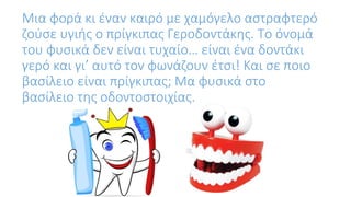 Μια φορά κι έναν καιρό με χαμόγελο αστραφτερό
ζούσε υγιής ο πρίγκιπας Γεροδοντάκης. Το όνομά
του φυσικά δεν είναι τυχαίο… είναι ένα δοντάκι
γερό και γι’ αυτό τον φωνάζουν έτσι! Και σε ποιο
βασίλειο είναι πρίγκιπας; Μα φυσικά στο
βασίλειο της οδοντοστοιχίας.
 