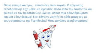 Όπως είπαμε και πριν… τίποτα δεν είναι τυχαίο. Ο πρίγκιπας
Γεροδοντάκης είχε μάθει να φροντίζει πολύ καλά τον εαυτό του και
φυσικά να τον προστατεύει! Είχε και όπλα! Μια οδοντόβουρτσα
και μια οδοντόκρεμα! Έτσι έβγαινε νικητής σε κάθε μάχη του με
τους στρατιώτες της Τερηδονίας! Ήταν μεγάλος τερηδονομάχος!
 