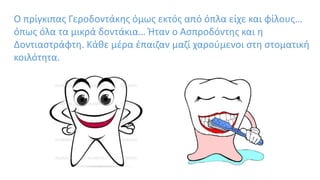 Ο πρίγκιπας Γεροδοντάκης όμως εκτός από όπλα είχε και φίλους…
όπως όλα τα μικρά δοντάκια… Ήταν ο Ασπροδόντης και η
Δοντιαστράφτη. Κάθε μέρα έπαιζαν μαζί χαρούμενοι στη στοματική
κοιλότητα.
 