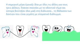 Η σημερινή μέρα έμοιαζε ίδια με όλες τις άλλες για τους
τρεις φίλους. Έκαναν σκοινάκι με το οδοντικό νήμα και
ύστερα βούτηξαν όλοι μαζί στη διάλυσσα… τη θάλασσα των
δοντιών που είναι γεμάτη με στοματικό διάλυμμα.
 
