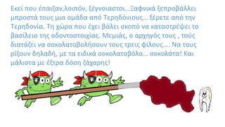Εκεί που έπαιζαν,λοιπόν, ξέγνοιαστοι…Ξαφνικά ξεπροβάλλει
μπροστά τους μια ομάδα από Τερηδόνιους… ξέρετε από την
Τερηδονία. Τη χώρα που έχει βάλει σκοπό να καταστρέψει το
βασίλειο της οδοντοστοιχίας. Μεμιάς, ο αρχηγός τους , τούς
διατάζει να σοκολατοβολήσουν τους τρεις φίλους…. Να τους
ρίξουν δηλαδή, με τα ειδικά σοκολατοβόλα… σοκολάτα! Και
μάλιστα με έξτρα δόση ζάχαρης!
 
