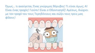 Όμως… τι ακούγεται; Ένας γνώριμος θόρυβος! Τι είναι όμως; Α!
Είναι ένας τροχός! Γιούπι! Είναι ο Οδοντιατρίξ! Αμέσως, διώχνει
με τον τροχό του τους Τερηδόνιους και σώζει τους τρεις μας
φίλους!
 
