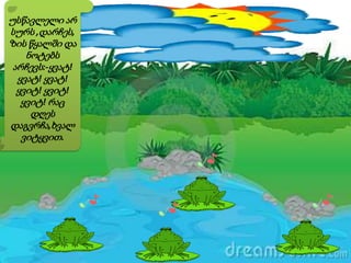 უსწავლელი არ
სურს ,დარჩეს,
ზის წყალში და
ნოტებს
არჩევს:-ყვატ!
ყვატ! ყვატ!
ყვიტ! ყვიტ!
ყვიტ! რაც
დღეს
დაგვრჩა,ხვალ
ვიტყვით.
 