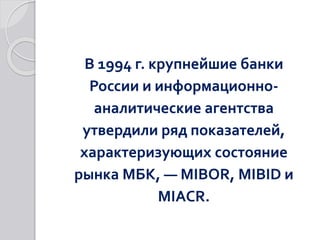 В 1994 г. крупнейшие банки
России и информационно-
аналитические агентства
утвердили ряд показателей,
характеризующих состояние
рынка МБК, — MIBOR, MIBID и
MIACR.
 