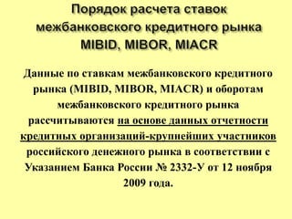 Данные по ставкам межбанковского кредитного
рынка (MIBID, MIBOR, MIACR) и оборотам
межбанковского кредитного рынка
рассчитываются на основе данных отчетности
кредитных организаций-крупнейших участников
российского денежного рынка в соответствии с
Указанием Банка России № 2332-У от 12 ноября
2009 года.
 