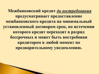 Межбанковский кредит до востребования
предусматривает предоставление
межбанковского кредита на минимальный
установленный договором срок, по истечении
которого кредит переходит в разряд
бессрочных и может быть востребован
кредитором в любой момент по
предварительному уведомлению.
 
