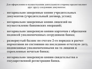 Для оформления и осуществления деятельности стороны предоставляют
друг другу следующие документы:
 нотариально заверенные копии учредительных
документов (учредительный договор, устав);
 нотариально заверенные копии лицензий на
осуществление банковских операций;
 нотариально заверенную копию карточки с образцами
подписей уполномоченных сотрудников банка;
 развернутый баланс по счетам 2-го порядка и расчет
нормативов по состоянию на последнюю отчетную дату,
подписанные уполномоченными на то лицами и
скрепленные печатью банка;
 нотариально заверенную копию свидетельства о
государственной регистрации банка.
 