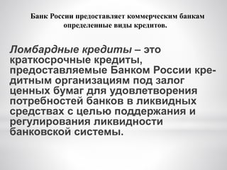Ломбардные кредиты – это
краткосрочные кредиты,
предоставляемые Банком России кре-
дитным организациям под залог
ценных бумаг для удовлетворения
потребностей банков в ликвидных
средствах с целью поддержания и
регулирования ликвидности
банковской системы.
Банк России предоставляет коммерческим банкам
определенные виды кредитов.
 