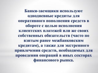 Банки-заемщики используют
однодневные кредиты для
оперативного пополнения средств в
обороте с целью исполнения
клиентских платежей или же своих
собственных обязательств (часто по
взятым ранее межбанковским
кредитам), а также для экстренного
привлечения средств, необходимых для
проведения операций в иных секторах
финансового рынка.
 