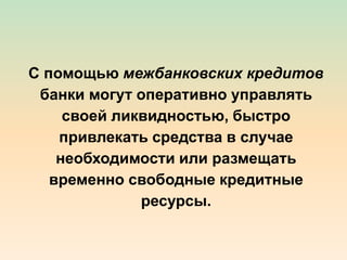 С помощью межбанковских кредитов
банки могут оперативно управлять
своей ликвидностью, быстро
привлекать средства в случае
необходимости или размещать
временно свободные кредитные
ресурсы.
 