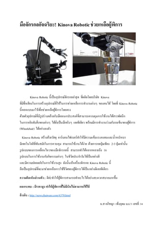 มือจักรกลอัจฉริยะ! KinovaRoboticช่วยเหลือผู้พิการ
Kinova Robotic นี้เป็นอุปกรณ์จักรกลล่าสุด ที่ผลิตโดยบริษัท Kinova
ที่มีชื่อเสียงในการสร้างอุปกรณ์ที่ใช้ในการช่วยเหลือการทางานต่างๆ ของคนได้ โดยที่ Kinova Robotic
นี้ออกแบบมาไว้เพื่อช่วยเหลือผู้พิการโดยตรง
ด้วยตัวอุปกรณ์ที่มีรูปร่างคล้ายกับมืออเนกประสงค์ที่สามารถควบคุมการใช้งานได้สารพัดนึก
ในการหยิบจับสิ่งของต่างๆ ได้ดั่งเป็นมือจริงๆ เลยทีเดียว พร้อมมีการทางานร่วมกับรถเข็นของผู้พิการ
(Wheelchair) ได้อย่างลงตัว
Kinova Robotic สร้างด้วยวัสดุ คาร์บอนไฟเบอร์ทาให้มีความแข็งแรงคงทนและน้าหนักเบา
มีเทคโนโลยีที่ทันสมัยในการควบคุม สามารถใช้งานได้ง่าย ด้วยการกดปุ่มเพียง 2-3ปุ่มเท่านั้น
รูปแบบของการเคลื่อนไหวของมือจักรกลนี้ สามารถทาได้หลากหลายถึง 16
รูปแบบในการใช้งานกับกิจกรรมต่างๆ ในชีวิตประจาวันได้เป็นอย่างดี
และมีความปลอดภัยในการใช้งานสูง ดังนั้นเจ้าเครื่องจักรกล Kinova Robotic นี้
ถือเป็นอุปกรณ์ที่จะมาช่วยเหลือการใช้ชีวิตของผู้พิการได้เป็นอย่างดีเลยทีเดียว
ความคิดเห็นส่วนตัว: ดีค่ะทาให้ผู้พิการสามารถทาอะไรได้อย่างสะดวกสบายมากขึ้น
ผลกระทบ : มีราคาสูง ทาให้ผู้พิการที่ไม่มีเงินไม่สามารถใช้ได้
อ้างอิง : http://news.thaiware.com/6370.html
น.ส อภิชญา เพ็งอุดม ม.6/3 เลขที่ 34
 