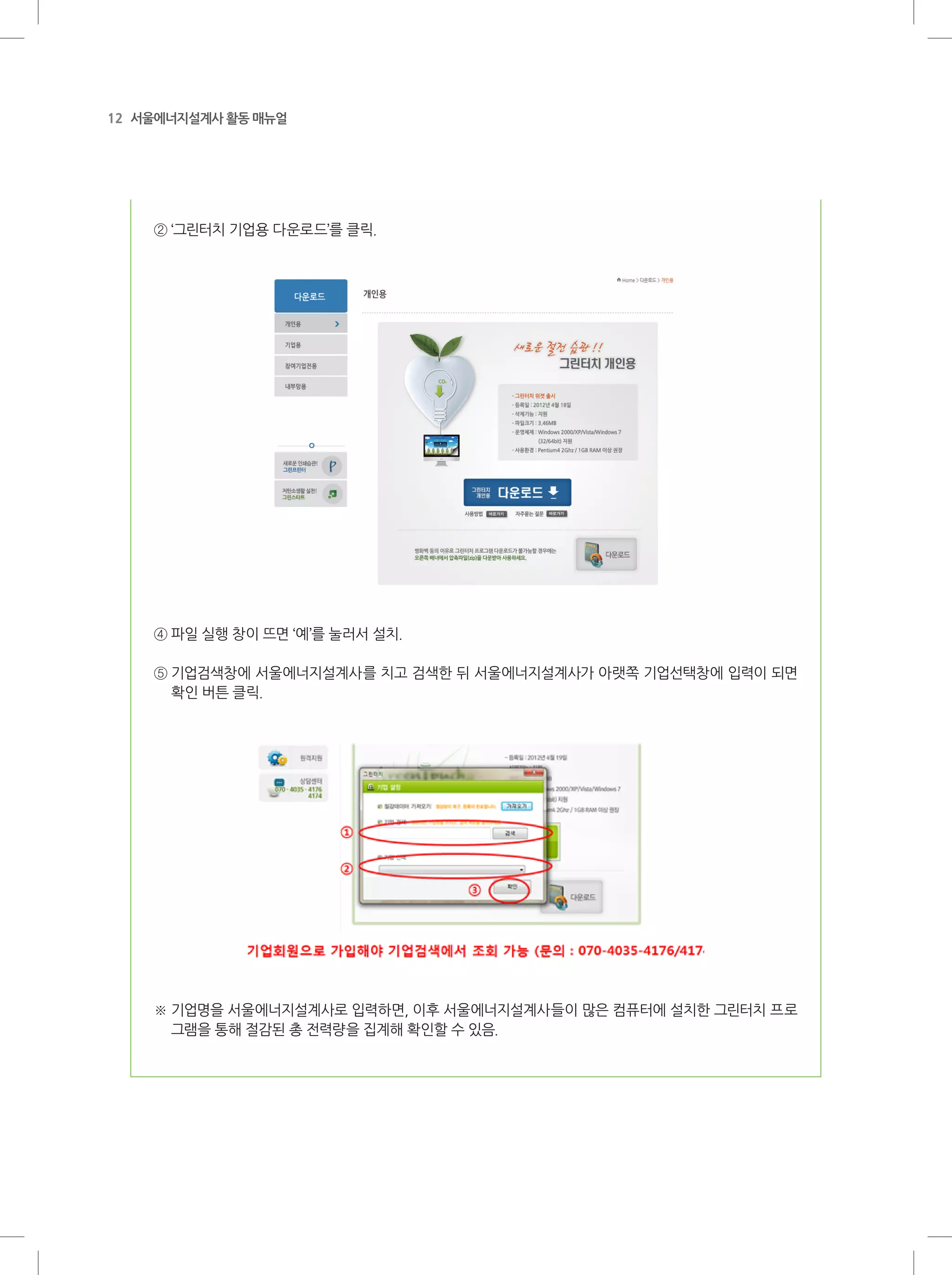 12 서울에너지설계사 활동 매뉴얼
② ‘그린터치 기업용 다운로드’를 클릭.
④ 파일 실행 창이 뜨면 ‘예’를 눌러서 설치.
⑤ 기업검색창에 서울에너지설계사를 치고 검색한 뒤 서울에너지설계사가 아랫쪽 기업선택창에 입력이 되면
확인 버튼 클릭.
※ 기업명을 서울에너지설계사로 입력하면, 이후 서울에너지설계사들이 많은 컴퓨터에 설치한 그린터치 프로
그램을 통해 절감된 총 전력량을 집계해 확인할 수 있음.
 