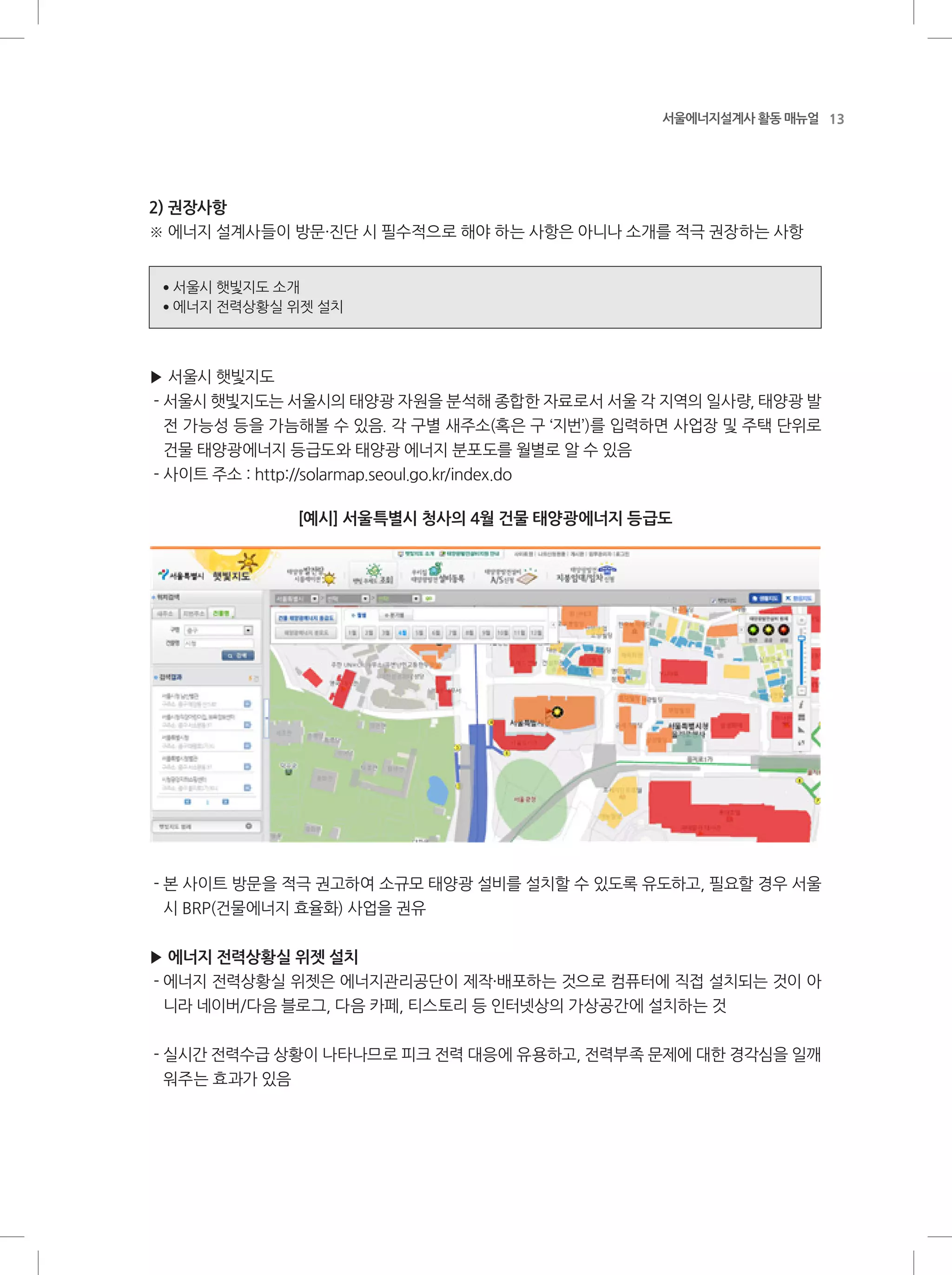 13서울에너지설계사 활동 매뉴얼
2) 권장사항
※ 에너지 설계사들이 방문·진단 시 필수적으로 해야 하는 사항은 아니나 소개를 적극 권장하는 사항
●
서울시 햇빛지도 소개
●
에너지 전력상황실 위젯 설치
▶ 서울시 햇빛지도
- 서울시 햇빛지도는 서울시의 태양광 자원을 분석해 종합한 자료로서 서울 각 지역의 일사량, 태양광 발
전 가능성 등을 가늠해볼 수 있음. 각 구별 새주소(혹은 구 ‘지번’)를 입력하면 사업장 및 주택 단위로
건물 태양광에너지 등급도와 태양광 에너지 분포도를 월별로 알 수 있음
- 사이트 주소 : http://solarmap.seoul.go.kr/index.do
[예시] 서울특별시 청사의 4월 건물 태양광에너지 등급도
- 본 사이트 방문을 적극 권고하여 소규모 태양광 설비를 설치할 수 있도록 유도하고, 필요할 경우 서울
시 BRP(건물에너지 효율화) 사업을 권유
▶ 에너지 전력상황실 위젯 설치
- 에너지 전력상황실 위젯은 에너지관리공단이 제작·배포하는 것으로 컴퓨터에 직접 설치되는 것이 아
니라 네이버/다음 블로그, 다음 카페, 티스토리 등 인터넷상의 가상공간에 설치하는 것
- 실시간 전력수급 상황이 나타나므로 피크 전력 대응에 유용하고, 전력부족 문제에 대한 경각심을 일깨
워주는 효과가 있음
 