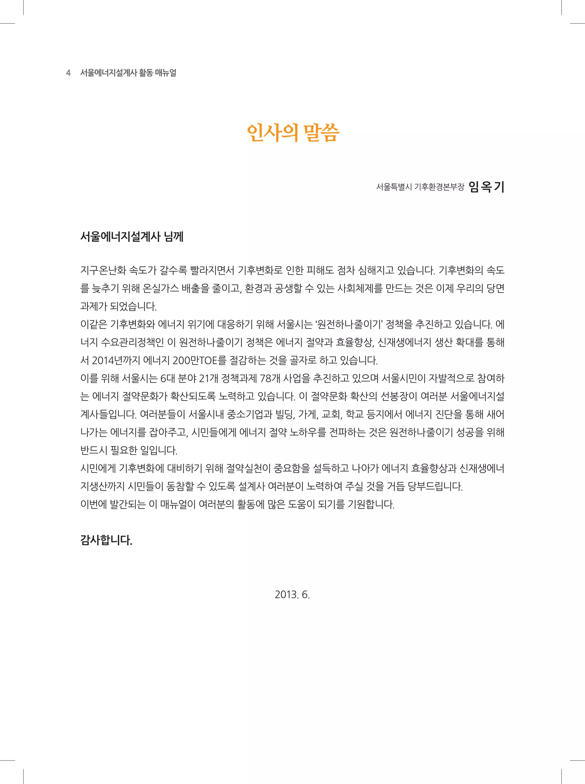 4 서울에너지설계사 활동 매뉴얼
인사의 말씀
서울특별시 기후환경본부장 임옥기
서울에너지설계사 님께
지구온난화 속도가 갈수록 빨라지면서 기후변화로 인한 피해도 점차 심해지고 있습니다. 기후변화의 속도
를 늦추기 위해 온실가스 배출을 줄이고, 환경과 공생할 수 있는 사회체제를 만드는 것은 이제 우리의 당면
과제가 되었습니다.
이같은 기후변화와 에너지 위기에 대응하기 위해 서울시는 ‘원전하나줄이기’ 정책을 추진하고 있습니다. 에
너지 수요관리정책인 이 원전하나줄이기 정책은 에너지 절약과 효율향상, 신재생에너지 생산 확대를 통해
서 2014년까지 에너지 200만TOE를 절감하는 것을 골자로 하고 있습니다.
이를 위해 서울시는 6대 분야 21개 정책과제 78개 사업을 추진하고 있으며 서울시민이 자발적으로 참여하
는 에너지 절약문화가 확산되도록 노력하고 있습니다. 이 절약문화 확산의 선봉장이 여러분 서울에너지설
계사들입니다. 여러분들이 서울시내 중소기업과 빌딩, 가게, 교회, 학교 등지에서 에너지 진단을 통해 새어
나가는 에너지를 잡아주고, 시민들에게 에너지 절약 노하우를 전파하는 것은 원전하나줄이기 성공을 위해
반드시 필요한 일입니다.
시민에게 기후변화에 대비하기 위해 절약실천이 중요함을 설득하고 나아가 에너지 효율향상과 신재생에너
지생산까지 시민들이 동참할 수 있도록 설계사 여러분이 노력하여 주실 것을 거듭 당부드립니다.
이번에 발간되는 이 매뉴얼이 여러분의 활동에 많은 도움이 되기를 기원합니다.
감사합니다.
2013. 6.
 