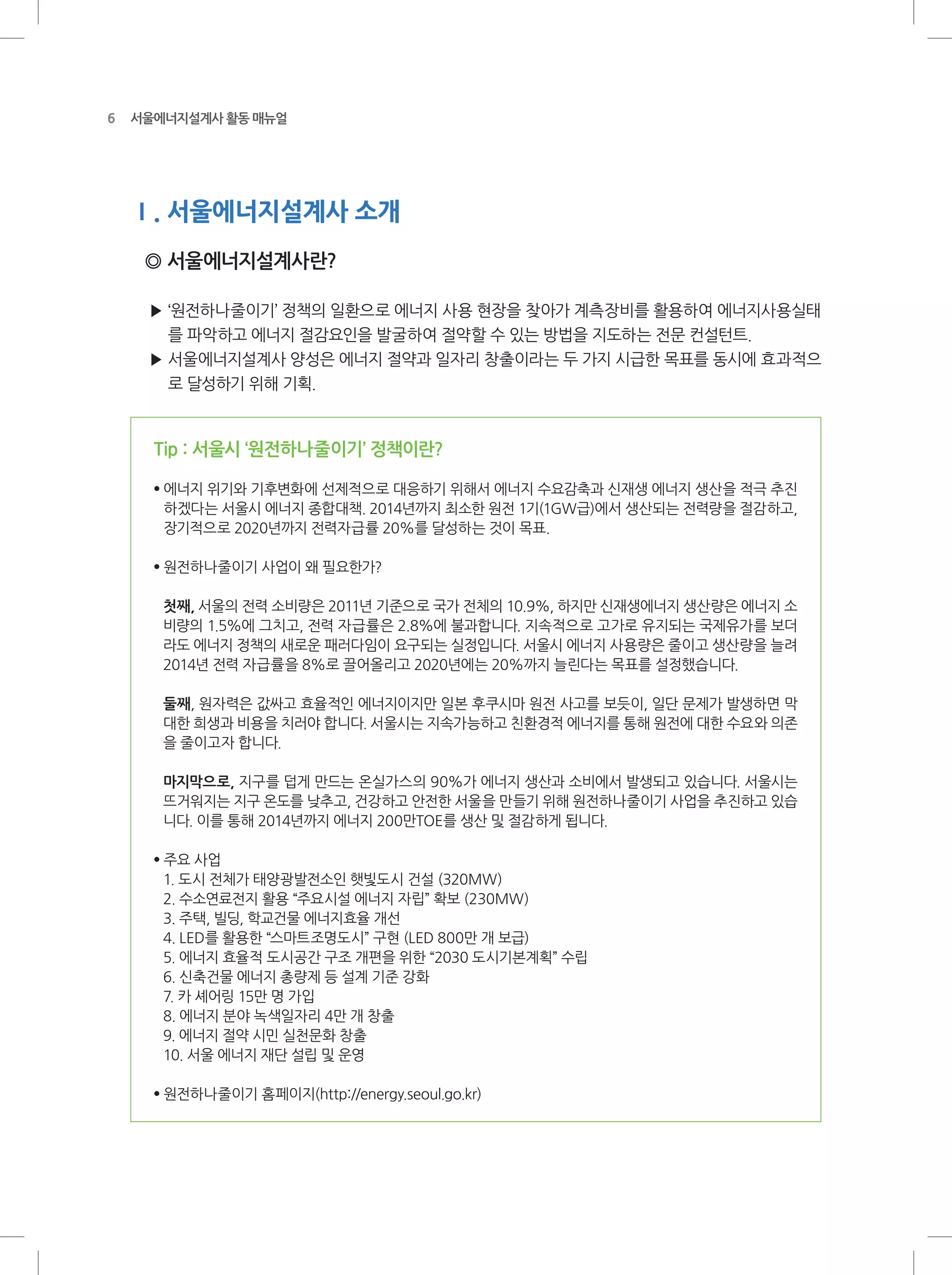 6 서울에너지설계사 활동 매뉴얼
Ⅰ. 서울에너지설계사 소개
◎ 서울에너지설계사란?
▶ ‘원전하나줄이기’ 정책의 일환으로 에너지 사용 현장을 찾아가 계측장비를 활용하여 에너지사용실태
를 파악하고 에너지 절감요인을 발굴하여 절약할 수 있는 방법을 지도하는 전문 컨설턴트.
▶ 서울에너지설계사 양성은 에너지 절약과 일자리 창출이라는 두 가지 시급한 목표를 동시에 효과적으
로 달성하기 위해 기획.
Tip : 서울시 ‘원전하나줄이기’ 정책이란?
●
에너지 위기와 기후변화에 선제적으로 대응하기 위해서 에너지 수요감축과 신재생 에너지 생산을 적극 추진
하겠다는 서울시 에너지 종합대책. 2014년까지 최소한 원전 1기(1GW급)에서 생산되는 전력량을 절감하고,
장기적으로 2020년까지 전력자급률 20%를 달성하는 것이 목표.
●
원전하나줄이기 사업이 왜 필요한가?
첫째, 서울의 전력 소비량은 2011년 기준으로 국가 전체의 10.9%, 하지만 신재생에너지 생산량은 에너지 소
비량의 1.5%에 그치고, 전력 자급률은 2.8%에 불과합니다. 지속적으로 고가로 유지되는 국제유가를 보더
라도 에너지 정책의 새로운 패러다임이 요구되는 실정입니다. 서울시 에너지 사용량은 줄이고 생산량을 늘려
2014년 전력 자급률을 8%로 끌어올리고 2020년에는 20%까지 늘린다는 목표를 설정했습니다.
둘째, 원자력은 값싸고 효율적인 에너지이지만 일본 후쿠시마 원전 사고를 보듯이, 일단 문제가 발생하면 막
대한 희생과 비용을 치러야 합니다. 서울시는 지속가능하고 친환경적 에너지를 통해 원전에 대한 수요와 의존
을 줄이고자 합니다.
마지막으로, 지구를 덥게 만드는 온실가스의 90%가 에너지 생산과 소비에서 발생되고 있습니다. 서울시는
뜨거워지는 지구 온도를 낮추고, 건강하고 안전한 서울을 만들기 위해 원전하나줄이기 사업을 추진하고 있습
니다. 이를 통해 2014년까지 에너지 200만TOE를 생산 및 절감하게 됩니다.
●
주요 사업
1. 도시 전체가 태양광발전소인 햇빛도시 건설 (320MW)
2. 수소연료전지 활용 “주요시설 에너지 자립” 확보 (230MW)
3. 주택, 빌딩, 학교건물 에너지효율 개선
4. LED를 활용한 “스마트조명도시” 구현 (LED 800만 개 보급)
5. 에너지 효율적 도시공간 구조 개편을 위한 “2030 도시기본계획” 수립
6. 신축건물 에너지 총량제 등 설계 기준 강화
7. 카 셰어링 15만 명 가입
8. 에너지 분야 녹색일자리 4만 개 창출
9. 에너지 절약 시민 실천문화 창출
10. 서울 에너지 재단 설립 및 운영
●
원전하나줄이기 홈페이지(http://energy.seoul.go.kr)
 