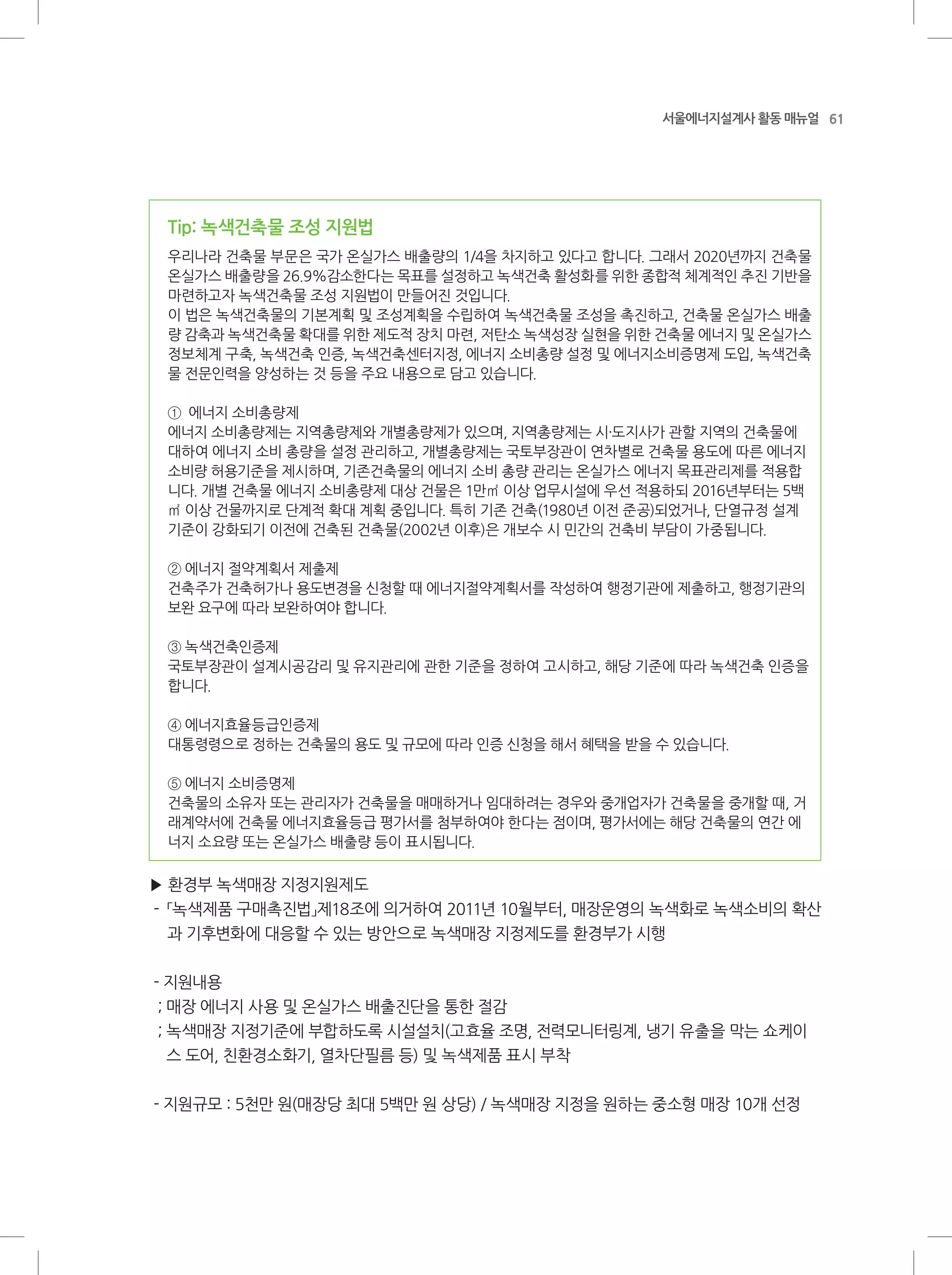 61서울에너지설계사 활동 매뉴얼
Tip: 녹색건축물 조성 지원법
우리나라 건축물 부문은 국가 온실가스 배출량의 1/4을 차지하고 있다고 합니다. 그래서 2020년까지 건축물
온실가스 배출량을 26.9%감소한다는 목표를 설정하고 녹색건축 활성화를 위한 종합적 체계적인 추진 기반을
마련하고자 녹색건축물 조성 지원법이 만들어진 것입니다.
이 법은 녹색건축물의 기본계획 및 조성계획을 수립하여 녹색건축물 조성을 촉진하고, 건축물 온실가스 배출
량 감축과 녹색건축물 확대를 위한 제도적 장치 마련, 저탄소 녹색성장 실현을 위한 건축물 에너지 및 온실가스
정보체계 구축, 녹색건축 인증, 녹색건축센터지정, 에너지 소비총량 설정 및 에너지소비증명제 도입, 녹색건축
물 전문인력을 양성하는 것 등을 주요 내용으로 담고 있습니다.
① 에너지 소비총량제
에너지 소비총량제는 지역총량제와 개별총량제가 있으며, 지역총량제는 시·도지사가 관할 지역의 건축물에
대하여 에너지 소비 총량을 설정 관리하고, 개별총량제는 국토부장관이 연차별로 건축물 용도에 따른 에너지
소비량 허용기준을 제시하며, 기존건축물의 에너지 소비 총량 관리는 온실가스 에너지 목표관리제를 적용합
니다. 개별 건축물 에너지 소비총량제 대상 건물은 1만㎡ 이상 업무시설에 우선 적용하되 2016년부터는 5백
㎡ 이상 건물까지로 단계적 확대 계획 중입니다. 특히 기존 건축(1980년 이전 준공)되었거나, 단열규정 설계
기준이 강화되기 이전에 건축된 건축물(2002년 이후)은 개보수 시 민간의 건축비 부담이 가중됩니다.
② 에너지 절약계획서 제출제
건축주가 건축허가나 용도변경을 신청할 때 에너지절약계획서를 작성하여 행정기관에 제출하고, 행정기관의
보완 요구에 따라 보완하여야 합니다.
③ 녹색건축인증제
국토부장관이 설계시공감리 및 유지관리에 관한 기준을 정하여 고시하고, 해당 기준에 따라 녹색건축 인증을
합니다.
④ 에너지효율등급인증제
대통령령으로 정하는 건축물의 용도 및 규모에 따라 인증 신청을 해서 혜택을 받을 수 있습니다.
⑤ 에너지 소비증명제
건축물의 소유자 또는 관리자가 건축물을 매매하거나 임대하려는 경우와 중개업자가 건축물을 중개할 때, 거
래계약서에 건축물 에너지효율등급 평가서를 첨부하여야 한다는 점이며, 평가서에는 해당 건축물의 연간 에
너지 소요량 또는 온실가스 배출량 등이 표시됩니다.
▶ 환경부 녹색매장 지정지원제도
- 「녹색제품 구매촉진법」제18조에 의거하여 2011년 10월부터, 매장운영의 녹색화로 녹색소비의 확산
과 기후변화에 대응할 수 있는 방안으로 녹색매장 지정제도를 환경부가 시행
- 지원내용
; 매장 에너지 사용 및 온실가스 배출진단을 통한 절감
; 녹색매장 지정기준에 부합하도록 시설설치(고효율 조명, 전력모니터링계, 냉기 유출을 막는 쇼케이
스 도어, 친환경소화기, 열차단필름 등) 및 녹색제품 표시 부착
- 지원규모 : 5천만 원(매장당 최대 5백만 원 상당) / 녹색매장 지정을 원하는 중소형 매장 10개 선정
 