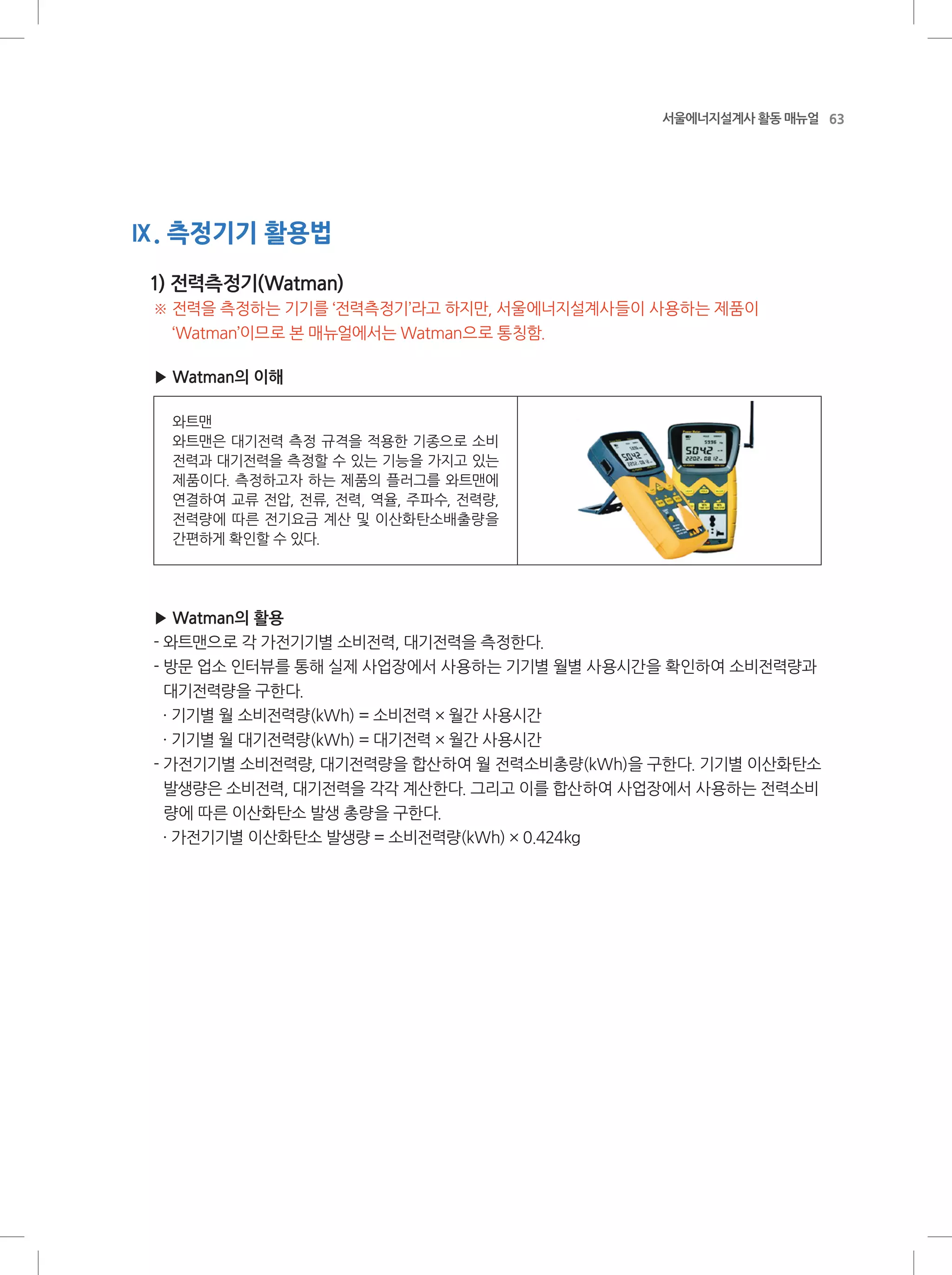 63서울에너지설계사 활동 매뉴얼
Ⅸ. 측정기기 활용법
1) 전력측정기(Watman)
※ 전력을 측정하는 기기를 ‘전력측정기’라고 하지만, 서울에너지설계사들이 사용하는 제품이
‘Watman’이므로 본 매뉴얼에서는 Watman으로 통칭함.
▶ Watman의 이해
와트맨
와트맨은 대기전력 측정 규격을 적용한 기종으로 소비
전력과 대기전력을 측정할 수 있는 기능을 가지고 있는
제품이다. 측정하고자 하는 제품의 플러그를 와트맨에
연결하여 교류 전압, 전류, 전력, 역율, 주파수, 전력량,
전력량에 따른 전기요금 계산 및 이산화탄소배출량을
간편하게 확인할 수 있다.
▶ Watman의 활용
- 와트맨으로 각 가전기기별 소비전력, 대기전력을 측정한다.
- 방문 업소 인터뷰를 통해 실제 사업장에서 사용하는 기기별 월별 사용시간을 확인하여 소비전력량과
대기전력량을 구한다.
· 기기별 월 소비전력량(kWh) = 소비전력 × 월간 사용시간
· 기기별 월 대기전력량(kWh) = 대기전력 × 월간 사용시간
- 가전기기별 소비전력량, 대기전력량을 합산하여 월 전력소비총량(kWh)을 구한다. 기기별 이산화탄소
발생량은 소비전력, 대기전력을 각각 계산한다. 그리고 이를 합산하여 사업장에서 사용하는 전력소비
량에 따른 이산화탄소 발생 총량을 구한다.
· 가전기기별 이산화탄소 발생량 = 소비전력량(kWh) × 0.424kg
 