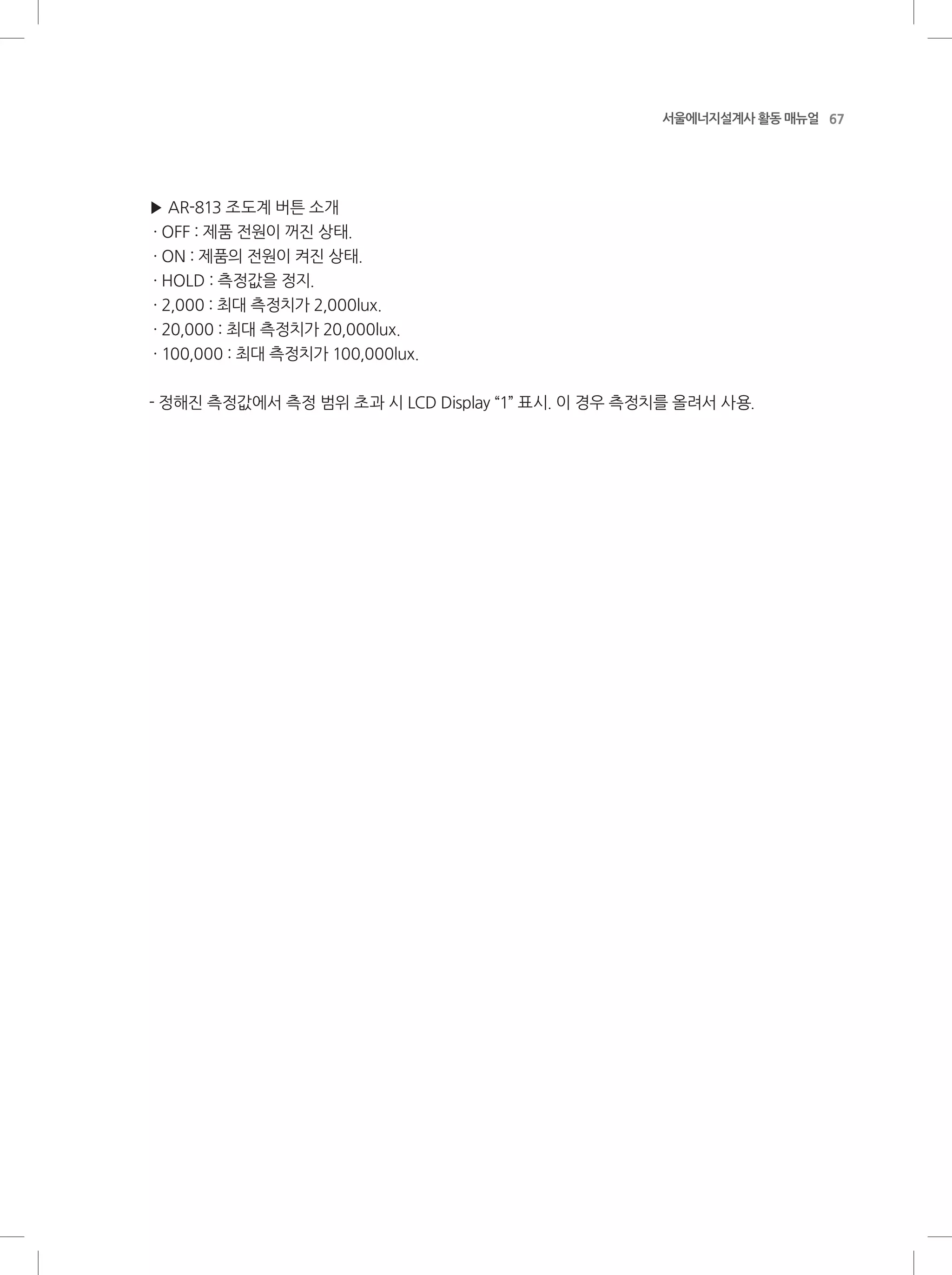 67서울에너지설계사 활동 매뉴얼
▶ AR-813 조도계 버튼 소개
· OFF : 제품 전원이 꺼진 상태.
· ON : 제품의 전원이 켜진 상태.
· HOLD : 측정값을 정지.
· 2,000 : 최대 측정치가 2,000lux.
· 20,000 : 최대 측정치가 20,000lux.
· 100,000 : 최대 측정치가 100,000lux.
- 정해진 측정값에서 측정 범위 초과 시 LCD Display “1” 표시. 이 경우 측정치를 올려서 사용.
 