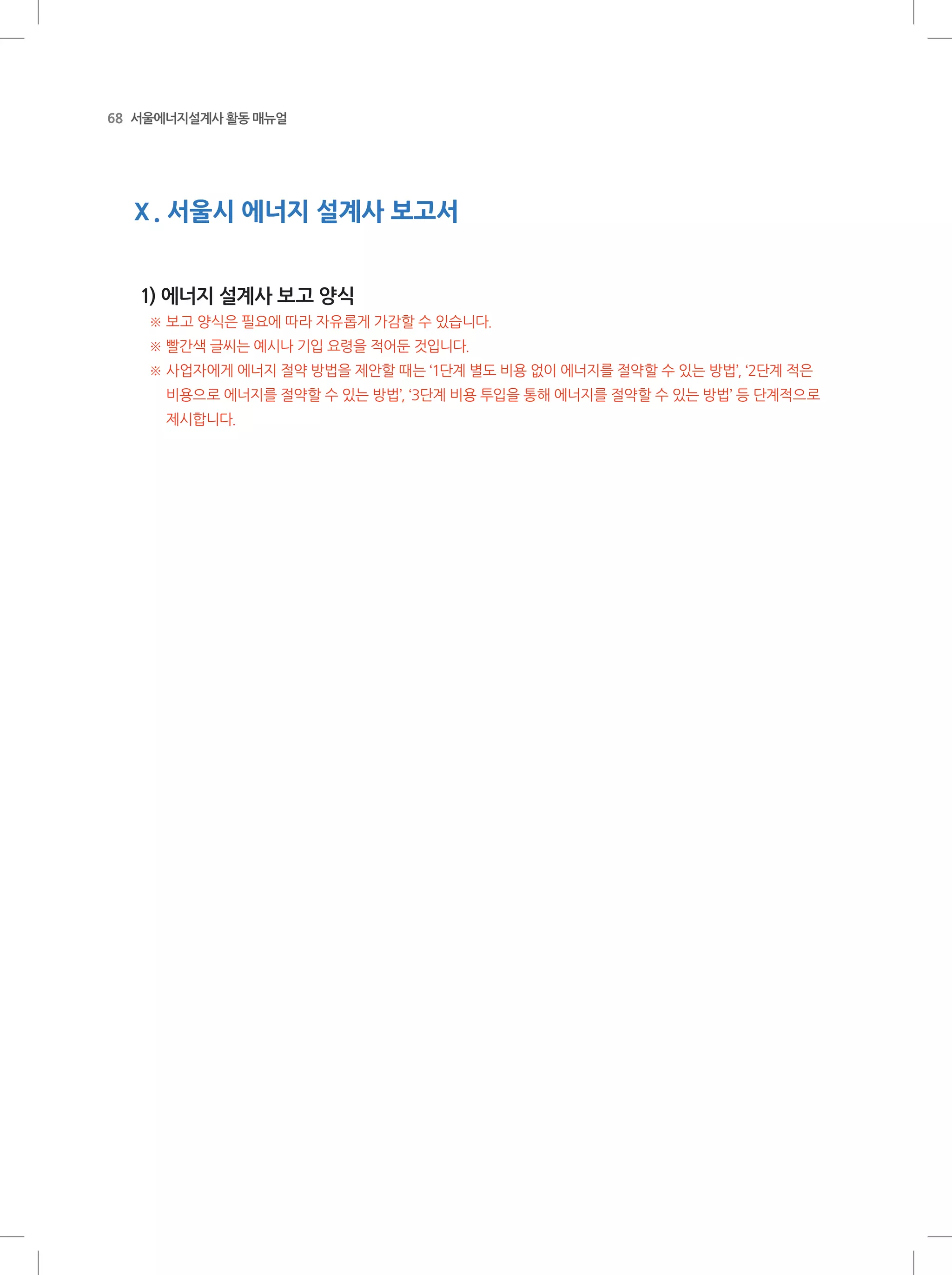 68 서울에너지설계사 활동 매뉴얼
Ⅹ. 서울시 에너지 설계사 보고서
1) 에너지 설계사 보고 양식
※ 보고 양식은 필요에 따라 자유롭게 가감할 수 있습니다.
※ 빨간색 글씨는 예시나 기입 요령을 적어둔 것입니다.
※ 사업자에게 에너지 절약 방법을 제안할 때는 ‘1단계 별도 비용 없이 에너지를 절약할 수 있는 방법’, ‘2단계 적은
비용으로 에너지를 절약할 수 있는 방법’, ‘3단계 비용 투입을 통해 에너지를 절약할 수 있는 방법’ 등 단계적으로
제시합니다.
 