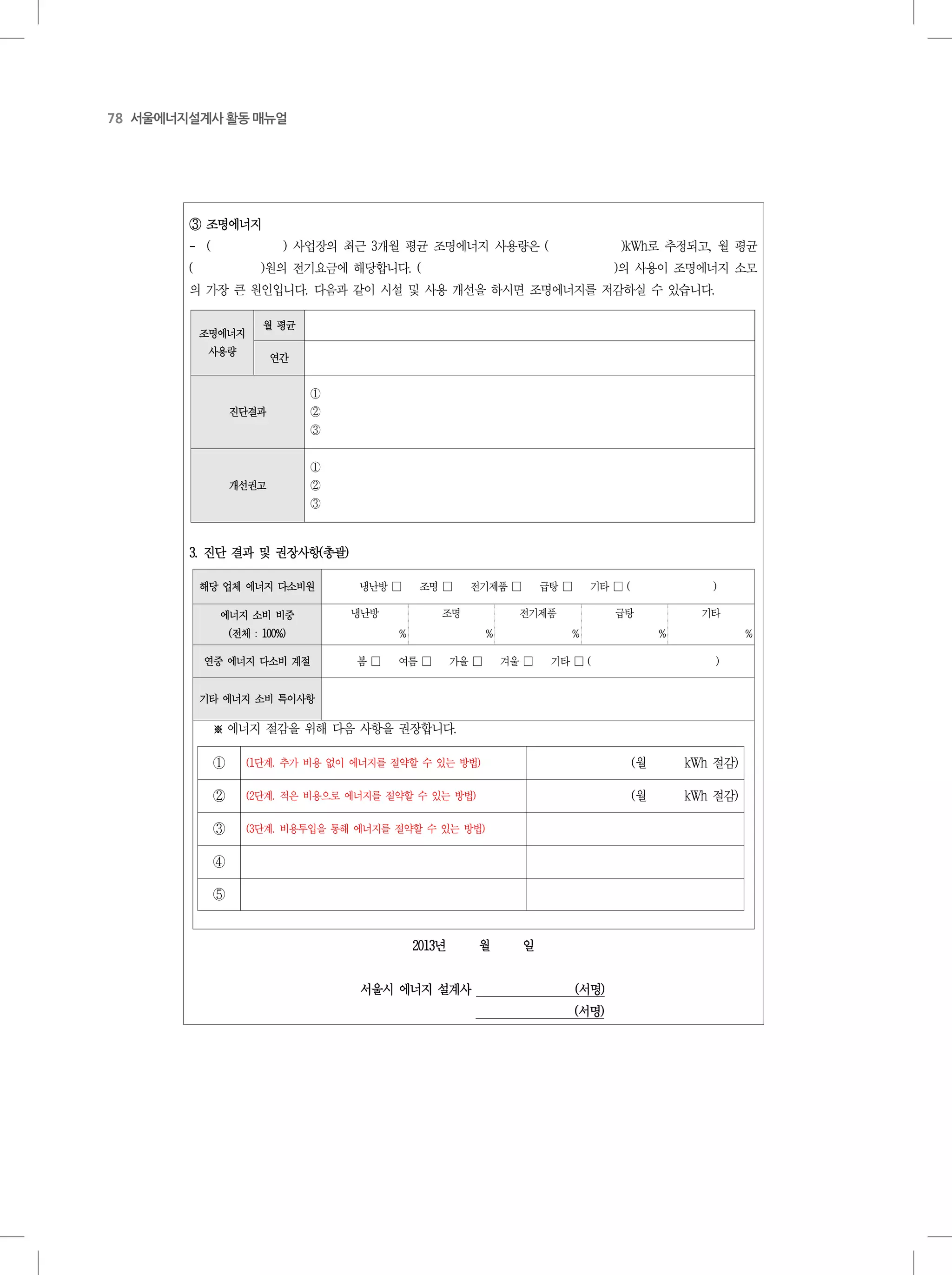 78 서울에너지설계사 활동 매뉴얼
- 10 -
조명에너지
사용량
월 평균
연간
진단결과
①
②
③
개선권고
①
②
③
③ 조명에너지
- ( ) 사업장의 최근 3개월 평균 조명에너지 사용량은 ( )kWh로 추정되고, 월 평균
( )원의 전기요금에 해당합니다. ( )의 사용이 조명에너지 소모
의 가장 큰 원인입니다. 다음과 같이 시설 및 사용 개선을 하시면 조명에너지를 저감하실 수 있습니다.
3. 진단 결과 및 권장사항(총괄)
해당 업체 에너지 다소비원 냉난방 □ 조명 □ 전기제품 □ 급탕 □ 기타 □ ( )
에너지 소비 비중
(전체 : 100%)
냉난방 조명 전기제품 급탕 기타
% % % % %
연중 에너지 다소비 계절 봄 □ 여름 □ 가을 □ 겨울 □ 기타 □ ( )
기타 에너지 소비 특이사항
① (1단계. 추가 비용 없이 에너지를 절약할 수 있는 방법) (월 kWh 절감)
② (2단계. 적은 비용으로 에너지를 절약할 수 있는 방법) (월 kWh 절감)
③ (3단계. 비용투입을 통해 에너지를 절약할 수 있는 방법)
④
⑤
※ 에너지 절감을 위해 다음 사항을 권장합니다.
2013년 월 일
서울시 에너지 설계사 (서명)
(서명)
 