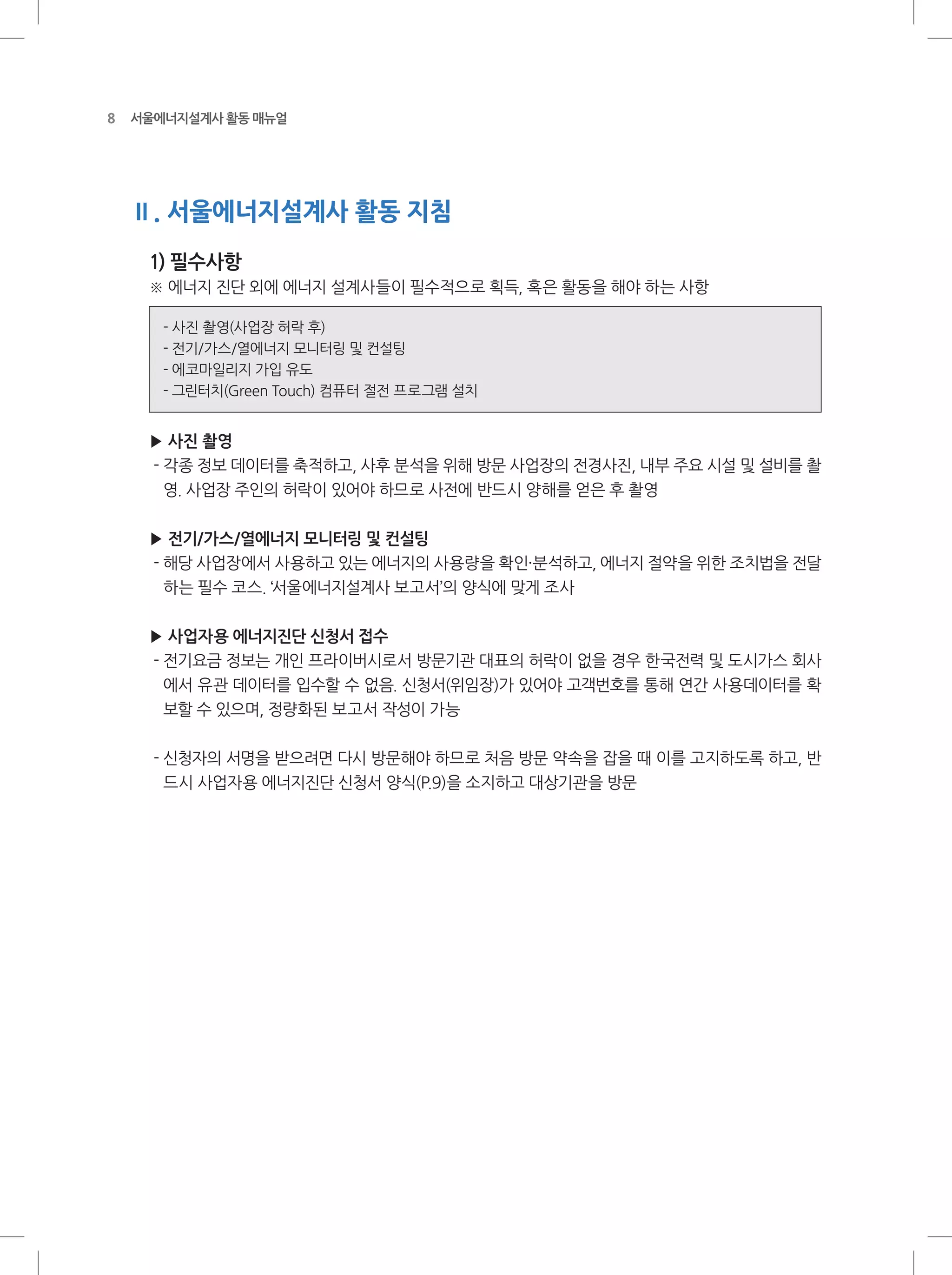 8 서울에너지설계사 활동 매뉴얼
Ⅱ. 서울에너지설계사 활동 지침
1) 필수사항
※ 에너지 진단 외에 에너지 설계사들이 필수적으로 획득, 혹은 활동을 해야 하는 사항
- 사진 촬영(사업장 허락 후)
- 전기/가스/열에너지 모니터링 및 컨설팅
- 에코마일리지 가입 유도
- 그린터치(Green Touch) 컴퓨터 절전 프로그램 설치
▶ 사진 촬영
- 각종 정보 데이터를 축적하고, 사후 분석을 위해 방문 사업장의 전경사진, 내부 주요 시설 및 설비를 촬
영. 사업장 주인의 허락이 있어야 하므로 사전에 반드시 양해를 얻은 후 촬영
▶ 전기/가스/열에너지 모니터링 및 컨설팅
- 해당 사업장에서 사용하고 있는 에너지의 사용량을 확인·분석하고, 에너지 절약을 위한 조치법을 전달
하는 필수 코스. ‘서울에너지설계사 보고서’의 양식에 맞게 조사
▶ 사업자용 에너지진단 신청서 접수
- 전기요금 정보는 개인 프라이버시로서 방문기관 대표의 허락이 없을 경우 한국전력 및 도시가스 회사
에서 유관 데이터를 입수할 수 없음. 신청서(위임장)가 있어야 고객번호를 통해 연간 사용데이터를 확
보할 수 있으며, 정량화된 보고서 작성이 가능
- 신청자의 서명을 받으려면 다시 방문해야 하므로 처음 방문 약속을 잡을 때 이를 고지하도록 하고, 반
드시 사업자용 에너지진단 신청서 양식(P.9)을 소지하고 대상기관을 방문
 