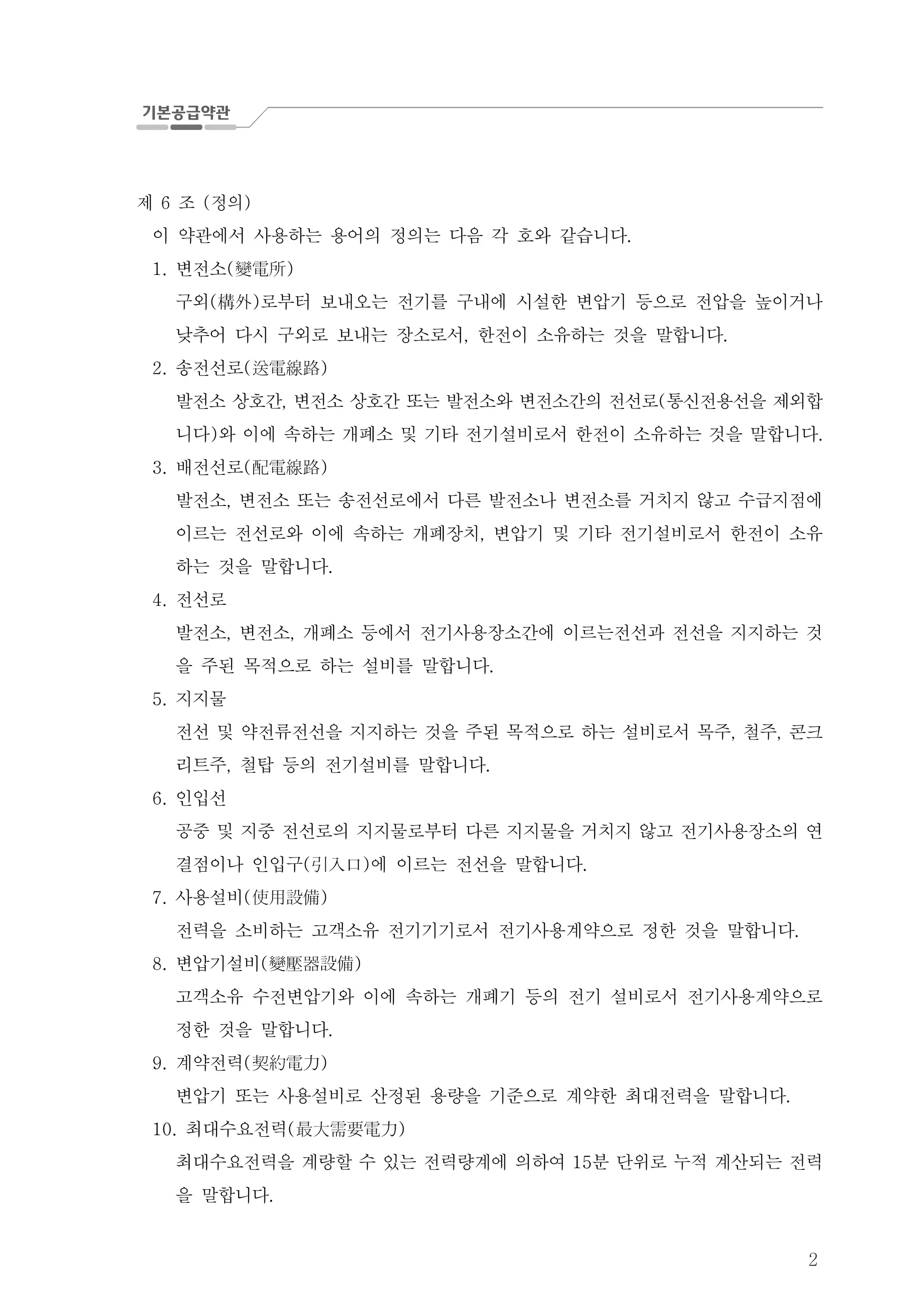 2
제 조 정의6 ( )
이 약관에서 사용하는 용어의 정의는 다음 각 호와 같습니다.
변전소1. ( )變電所
구외 로부터 보내오는 전기를 구내에 시설한 변압기 등으로 전압을 높이거나( )構外
낮추어 다시 구외로 보내는 장소로서 한전이 소유하는 것을 말합니다, .
송전선로2. ( )送電線路
발전소 상호간 변전소 상호간 또는 발전소와 변전소간의 전선로 통신전용선을 제외, ( 합
니다 와 이에 속하는 개폐소 및 기타 전기설비로서 한전이 소유하는 것을 말합니다) .
배전선로3. ( )配電線路
발전소 변전소 또는 송전선로에서 다른 발전소나 변전소를 거치지 않고 수급지점에,
이르는 전선로와 이에 속하는 개폐장치 변압기 및 기타 전기설비로서 한전이 소유,
하는 것을 말합니다.
전선로4.
발전소 변전소 개폐소 등에서 전기사용장소간에 이르는전선과 전선을 지지하는 것, ,
을 주된 목적으로 하는 설비를 말합니다.
지지물5.
전선 및 약전류전선을 지지하는 것을 주된 목적으로 하는 설비로서 목주 철주 콘크, ,
리트주 철탑 등의 전기설비를 말합니다, .
인입선6.
공중 및 지중 전선로의 지지물로부터 다른 지지물을 거치지 않고 전기사용장소의 연
결점이나 인입구 에 이르는 전선을 말합니다( ) .引入口
사용설비7. ( )使用設備
전력을 소비하는 고객소유 전기기기로서 전기사용계약으로 정한 것을 말합니다.
변압기설비8. ( )變壓器設備
고객소유 수전변압기와 이에 속하는 개폐기 등의 전기 설비로서 전기사용계약으로
정한 것을 말합니다.
계약전력9. ( )契約電力
변압기 또는 사용설비로 산정된 용량을 기준으로 계약한 최대전력을 말합니다.
최대수요전력10. ( )最大需要電力
최대수요전력을 계량할 수 있는 전력량계에 의하여 분 단위로 누적 계산되는 전력15
을 말합니다.
 