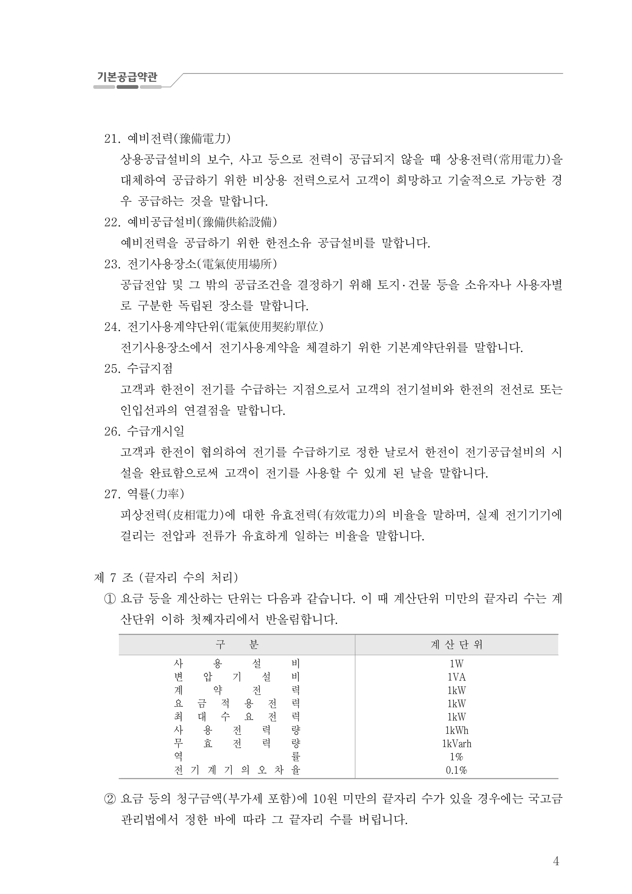 4
예비전력21. ( )豫備電力
상용공급설비의 보수 사고 등으로 전력이 공급되지 않을 때 상용전력 을, ( )常用電力
대체하여 공급하기 위한 비상용 전력으로서 고객이 희망하고 기술적으로 가능한 경
우 공급하는 것을 말합니다.
예비공급설비22. ( )豫備供給設備
예비전력을 공급하기 위한 한전소유 공급설비를 말합니다.
전기사용장소23. ( )電氣使用場所
공급전압 및 그 밖의 공급조건을 결정하기 위해 토지 ․ 건물 등을 소유자나 사용자별
로 구분한 독립된 장소를 말합니다.
전기사용계약단위24. ( )電氣使用契約單位
전기사용장소에서 전기사용계약을 체결하기 위한 기본계약단위를 말합니다.
수급지점25.
고객과 한전이 전기를 수급하는 지점으로서 고객의 전기설비와 한전의 전선로 또는
인입선과의 연결점을 말합니다.
수급개시일26.
고객과 한전이 협의하여 전기를 수급하기로 정한 날로서 한전이 전기공급설비의 시
설을 완료함으로써 고객이 전기를 사용할 수 있게 된 날을 말합니다.
역률27. ( )力率
피상전력 에 대한 유효전력 의 비율을 말하며 실제 전기기기에( ) ( ) ,皮相電力 有效電力
걸리는 전압과 전류가 유효하게 일하는 비율을 말합니다.
제 조 끝자리 수의 처리7 ( )
요금 등을 계산하는 단위는 다음과 같습니다 이 때 계산단위 미만의 끝자리 수는 계.①
산단위 이하 첫째자리에서 반올림합니다.
구 분 계 산 단 위
사 용 설 비
변 압 기 설 비
계 약 전 력
요 금 적 용 전 력
최 대 수 요 전 력
사 용 전 력 량
무 효 전 력 량
역 률
전 기 계 기 의 오 차 율
1W
1VA
1kW
1kW
1kW
1kWh
1kVarh
1%
0.1%
요금 등의 청구금액 부가세 포함 에 원 미만의 끝자리 수가 있을 경우에는 국고금( ) 10②
관리법에서 정한 바에 따라 그 끝자리 수를 버립니다.
 