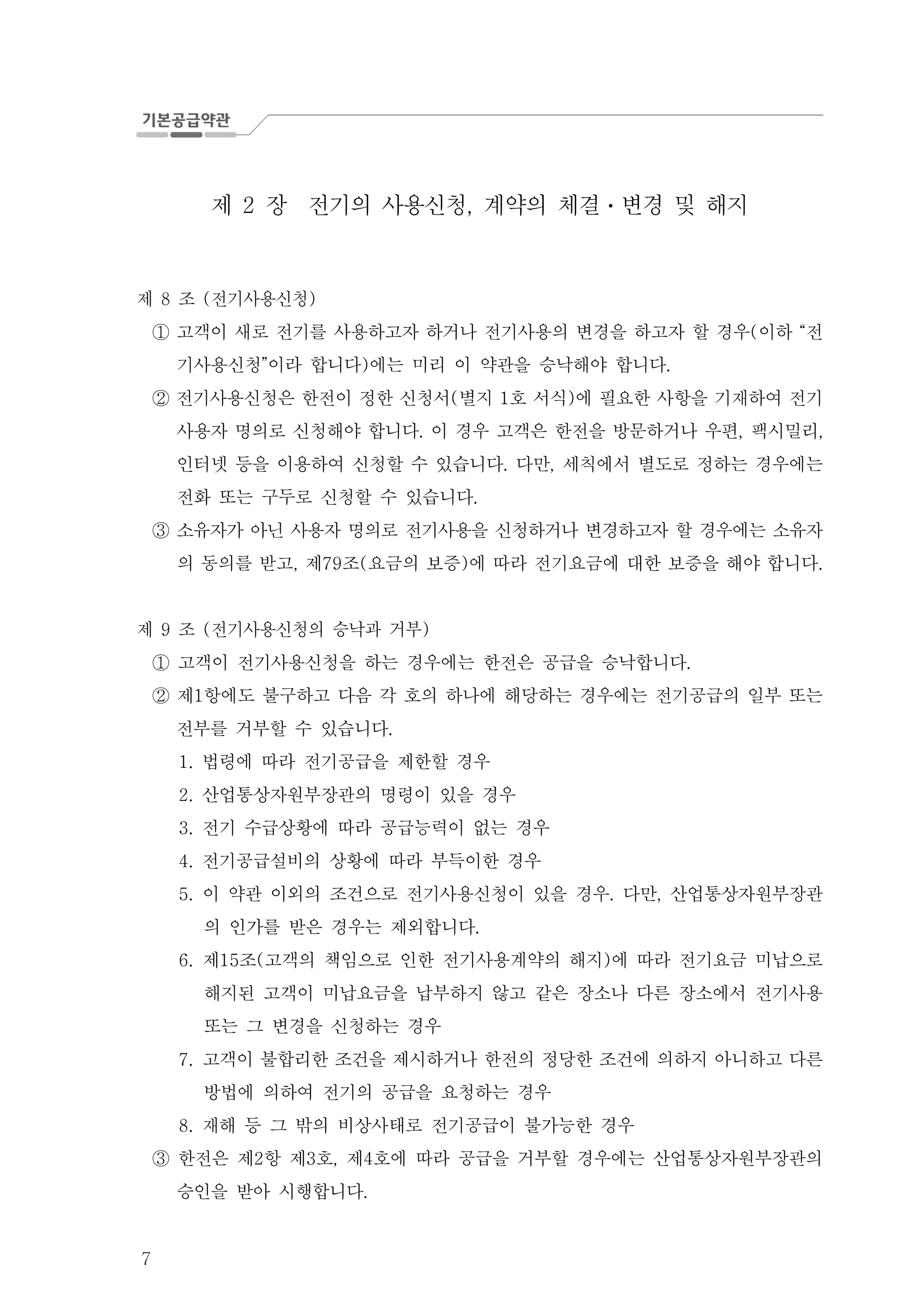 7
제 장 전기의 사용신청 계약의 체결 변경 및 해지2 , ㆍ
제 조 전기사용신청8 ( )
고객이 새로 전기를 사용하고자 하거나 전기사용의 변경을 하고자 할 경우 이하 전( “①
기사용신청 이라 합니다 에는 미리 이 약관을 승낙해야 합니다” ) .
전기사용신청은 한전이 정한 신청서 별지 호 서식 에 필요한 사항을 기재하여 전기( 1 )②
사용자 명의로 신청해야 합니다 이 경우 고객은 한전을 방문하거나 우편 팩시밀리. , ,
인터넷 등을 이용하여 신청할 수 있습니다 다만 세칙에서 별도로 정하는 경우에는. ,
전화 또는 구두로 신청할 수 있습니다.
③ 소유자가 아닌 사용자 명의로 전기사용을 신청하거나 변경하고자 할 경우에는 소유자
의 동의를 받고 제 조 요금의 보증 에 따라 전기요금에 대한 보증을 해야 합니다, 79 ( ) .
제 조 전기사용신청의 승낙과 거부9 ( )
고객이 전기사용신청을 하는 경우에는 한전은 공급을 승낙합니다.①
제 항에도 불구하고 다음 각 호의 하나에 해당하는 경우에는 전기공급의 일부 또는1②
전부를 거부할 수 있습니다.
법령에 따라 전기공급을 제한할 경우1.
산업통상자원부장관의 명령이 있을 경우2.
전기 수급상황에 따라 공급능력이 없는 경우3.
전기공급설비의 상황에 따라 부득이한 경우4.
5. 이 약관 이외의 조건으로 전기사용신청이 있을 경우 다만 산업통상자원부장관. ,
의 인가를 받은 경우는 제외합니다.
6. 제 조 고객의 책임으로 인한 전기사용계약의 해지 에 따라 전기요금 미납으로15 ( )
해지된 고객이 미납요금을 납부하지 않고 같은 장소나 다른 장소에서 전기사용
또는 그 변경을 신청하는 경우
7. 고객이 불합리한 조건을 제시하거나 한전의 정당한 조건에 의하지 아니하고 다른
방법에 의하여 전기의 공급을 요청하는 경우
재해 등 그 밖의 비상사태로 전기공급이 불가능한 경우8.
한전은 제 항 제 호 제 호에 따라 공급을 거부할 경우에는 산업통상자원부장관의2 3 , 4③
승인을 받아 시행합니다.
 