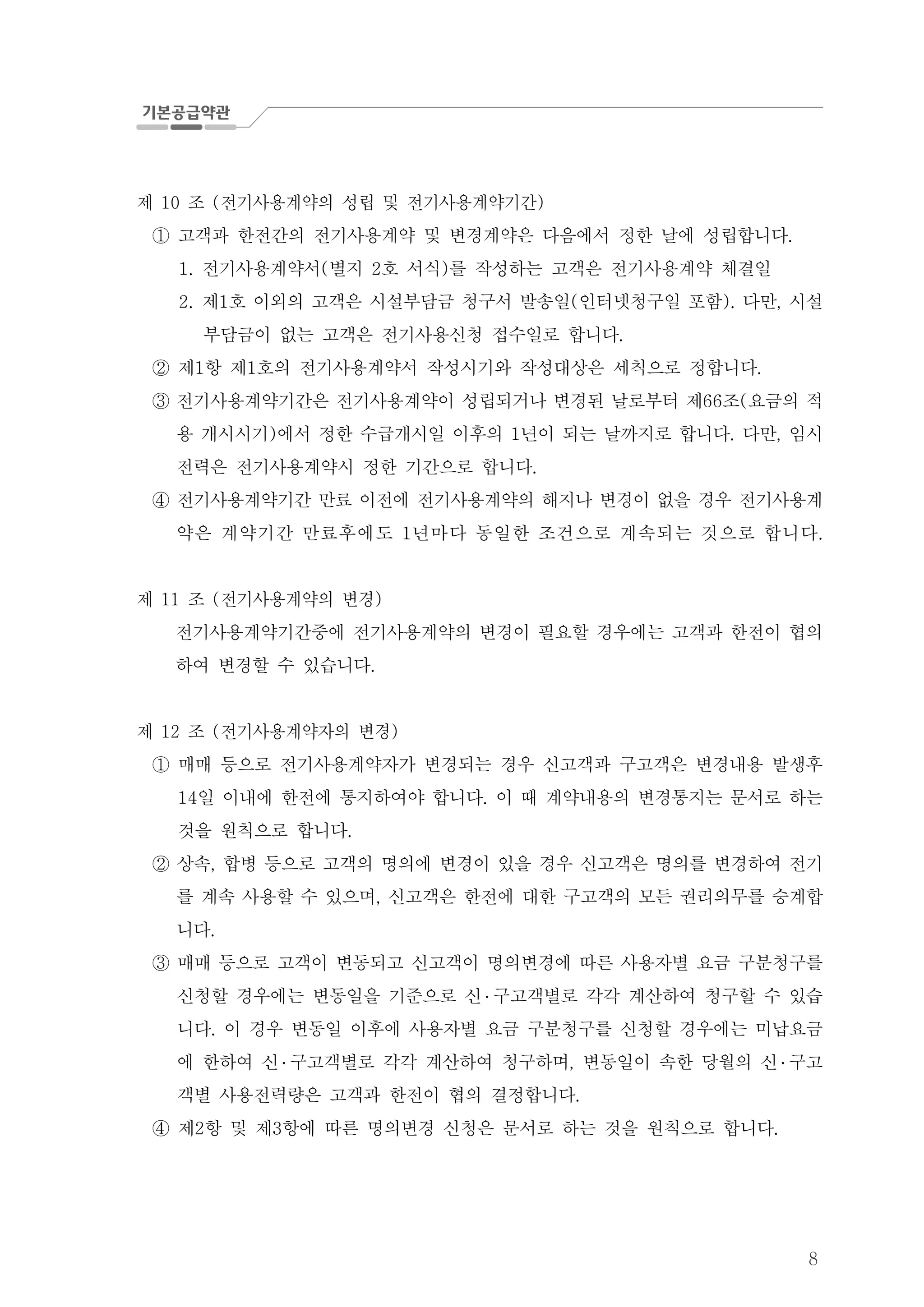 8
제 조 전기사용계약의 성립 및 전기사용계약기간10 ( )
고객과 한전간의 전기사용계약 및 변경계약은 다음에서 정한 날에 성립합니다.①
전기사용계약서 별지 호 서식 를 작성하는 고객은 전기사용계약 체결일1. ( 2 )
2. 제 호 이외의 고객은 시설부담금 청구서 발송일 인터넷청구일 포함 다만 시설1 ( ). ,
부담금이 없는 고객은 전기사용신청 접수일로 합니다.
제 항 제 호의 전기사용계약서 작성시기와 작성대상은 세칙으로 정합니다1 1 .②
전기사용계약기간은 전기사용계약이 성립되거나 변경된 날로부터 제 조 요금의 적66 (③
용 개시시기 에서 정한 수급개시일 이후의 년이 되는 날까지로 합니다 다만 임시) 1 . ,
전력은 전기사용계약시 정한 기간으로 합니다.
④ 전기사용계약기간 만료 이전에 전기사용계약의 해지나 변경이 없을 경우 전기사용계
약은 계약기간 만료후에도 년마다 동일한 조건으로 계속되는 것으로 합니1 다.
제 조 전기사용계약의 변경11 ( )
전기사용계약기간중에 전기사용계약의 변경이 필요할 경우에는 고객과 한전이 협의
하여 변경할 수 있습니다.
제 조 전기사용계약자의 변경12 ( )
매매 등으로 전기사용계약자가 변경되는 경우 신고객과 구고객은 변경내용 발생후①
일 이내에 한전에 통지하여야 합니다 이 때 계약내용의 변경통지는 문서로 하는14 .
것을 원칙으로 합니다.
상속 합병 등으로 고객의 명의에 변경이 있을 경우 신고객은 명의를 변경하여 전기,②
를 계속 사용할 수 있으며 신고객은 한전에 대한 구고객의 모든 권리의무를 승계합,
니다.
매매 등으로 고객이 변동되고 신고객이 명의변경에 따른 사용자별 요금 구분청구를③
신청할 경우에는 변동일을 기준으로 신 ․ 구고객별로 각각 계산하여 청구할 수 있습
니다 이 경우 변동일 이후에 사용자별 요금 구분청구를 신청할 경우에는 미납요금.
에 한하여 신 ․ 구고객별로 각각 계산하여 청구하며 변동일이 속한 당월의 신, ․ 구고
객별 사용전력량은 고객과 한전이 협의 결정합니다.
제 항 및 제 항에 따른 명의변경 신청은 문서로 하는 것을 원칙으로 합니다2 3 .④
 