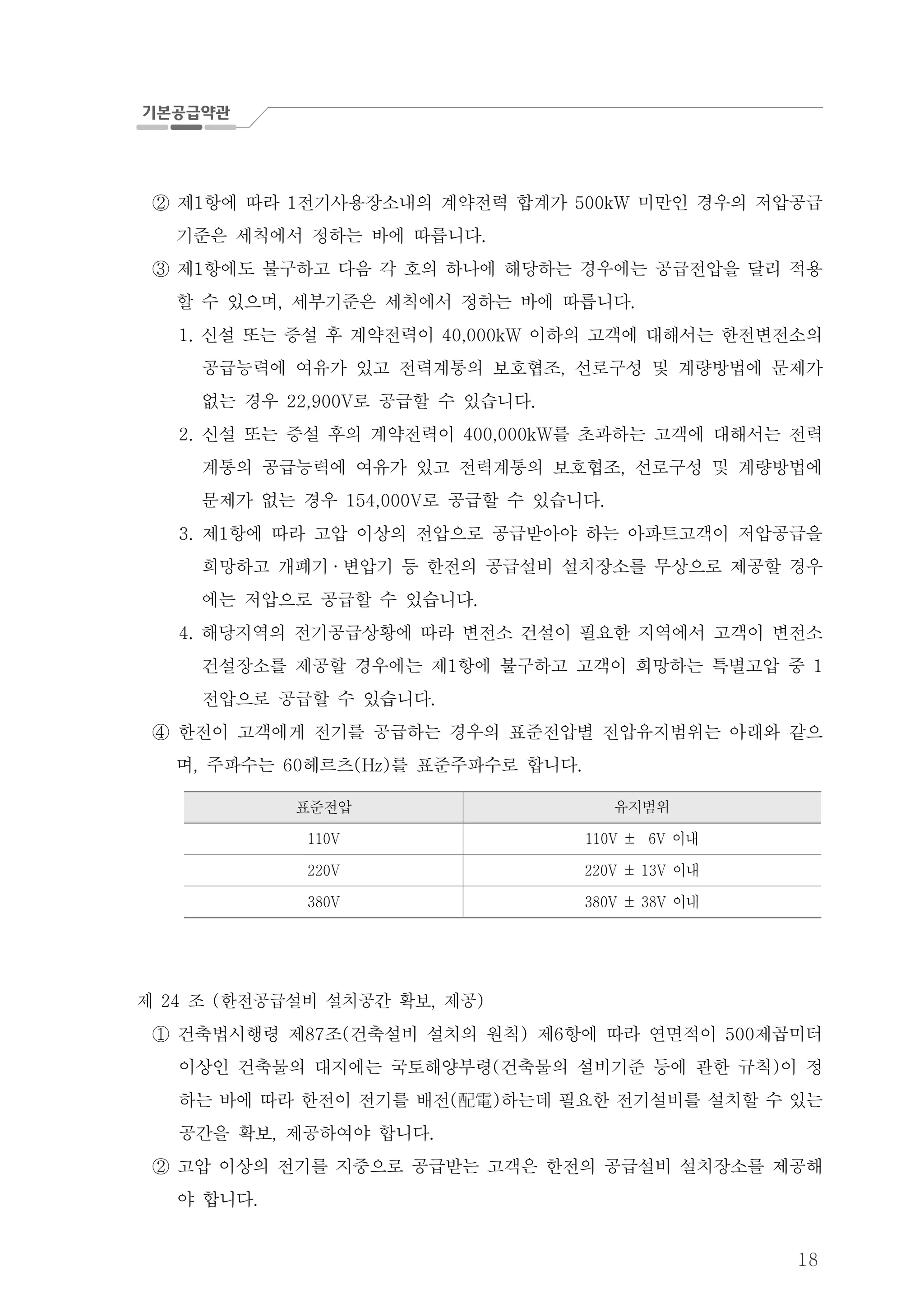 18
제 항에 따라 전기사용장소내의 계약전력 합계가 미만인 경우의 저압공급1 1 500kW②
기준은 세칙에서 정하는 바에 따릅니다.
제 항에도 불구하고 다음 각 호의 하나에 해당하는 경우에는 공급전압을 달리 적용1③
할 수 있으며 세부기준은 세칙에서 정하는 바에 따릅니다, .
신설 또는 증설 후 계약전력이 이하의 고객에 대해서는 한전변전소의1. 40,000kW
공급능력에 여유가 있고 전력계통의 보호협조 선로구성 및 계량방법에 문제가,
없는 경우 로 공급할 수 있습니다22,900V .
신설 또는 증설 후의 계약전력이 를 초과하는 고객에 대해서는 전력2. 400,000kW
계통의 공급능력에 여유가 있고 전력계통의 보호협조 선로구성 및 계량방법에,
문제가 없는 경우 로 공급할 수 있습니다154,000V .
제 항에 따라 고압 이상의 전압으로 공급받아야 하는 아파트고객이 저압공급을3. 1
희망하고 개폐기 · 변압기 등 한전의 공급설비 설치장소를 무상으로 제공할 경우
에는 저압으로 공급할 수 있습니다.
해당지역의 전기공급상황에 따라 변전소 건설이 필요한 지역에서 고객이 변전소4.
건설장소를 제공할 경우에는 제 항에 불구하고 고객이 희망하는 특별고압 중1 1
전압으로 공급할 수 있습니다.
한전이 고객에게 전기를 공급하는 경우의 표준전압별 전압유지범위는 아래와 같으④
며 주파수는 헤르츠 를 표준주파수로 합니다, 60 (Hz) .
표준전압 유지범위
110V 이내110V ± 6V
220V 이내220V ± 13V
380V 이내380V ± 38V
제 조 한전공급설비 설치공간 확보 제공24 ( , )
건축법시행령 제 조 건축설비 설치의 원칙 제 항에 따라 연면적이 제곱미터87 ( ) 6 500①
이상인 건축물의 대지에는 국토해양부령 건축물의 설비기준 등에 관한 규칙 이 정( )
하는 바에 따라 한전이 전기를 배전 하는데 필요한 전기설비를 설치할 수 있는( )配電
공간을 확보 제공하여야 합니다, .
고압 이상의 전기를 지중으로 공급받는 고객은 한전의 공급설비 설치장소를 제공해②
야 합니다.
 